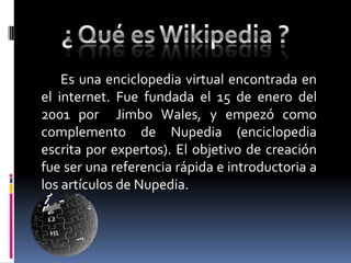 Es una enciclopedia virtual encontrada en
el internet. Fue fundada el 15 de enero del
2001 por Jimbo Wales, y empezó como
complemento de Nupedia (enciclopedia
escrita por expertos). El objetivo de creación
fue ser una referencia rápida e introductoria a
los artículos de Nupedia.
 