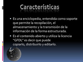  Es una enciclopedia, entendida como soporte
  que permite la recopilación, el
  almacenamiento y la transmisión de la
  información de la forma estructurada.
 Es el contenido abierto y utiliza la licencia
  “GFDL” es decir que puede
  copiarlo, distribuirlo y editarlo.
 