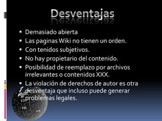  Demasiado abierta
 Las paginas Wiki no tienen un orden.
 Con tenidos subjetivos.
 No hay propietario del contenido.
 Posibilidad de reemplazo por archivos
  irrelevantes o contenidos XXX.
 La violación de derechos de autor es otra
  desventaja que incluso puede generar
  problemas legales.
 