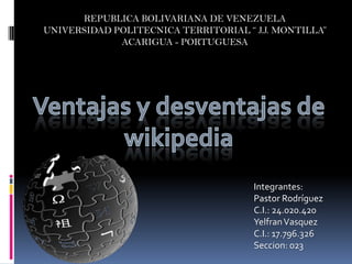 REPUBLICA BOLIVARIANA DE VENEZUELA
UNIVERSIDAD POLITECNICA TERRITORIAL “ J.J. MONTILLA”
             ACARIGUA - PORTUGUESA




                                      Integrantes:
                                      Pastor Rodríguez
                                      C.I.: 24.020.420
                                      Yelfran Vasquez
                                      C.I.: 17.796.326
                                      Seccion: 023
 