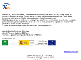 C/ Jesús de la Vera-Cruz 19 41002-SEVILLA
Teléfono: (+34) 955 225 257 - Fax: (+34) 955 225
257
Además de los cursos privados y los programas de movilidad que desarrolla, YES ofrece cursos de
Formación Profesional para el Empleo, subvencionados por la Junta de Andalucía y el Fondo Social
Europeo, prioritariamente dirigidos a trabajadores en situación de desempleo.
El objetivo general que se pretende es conseguir que los alumnos adquieran las competencias necesarias
para tener un mayor acceso al mercado laboral o, en su caso, aumentar la capacitación para ser más
productivos en sus puestos de trabajo.
A continuación se detalla el listado de cursos para esta Programación:
Alemán Gestión Comercial: 200 horas
Alemán Atención al público: 200 horas
Técnica/o especialista en Igualdad de Género: 400 horas
Más información
 