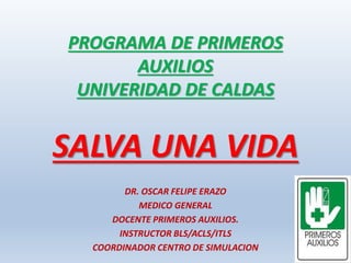PROGRAMA DE PRIMEROS
AUXILIOS
UNIVERIDAD DE CALDAS
SALVA UNA VIDA
DR. OSCAR FELIPE ERAZO
MEDICO GENERAL
DOCENTE PRIMEROS AUXILIOS.
INSTRUCTOR BLS/ACLS/ITLS
COORDINADOR CENTRO DE SIMULACION
 