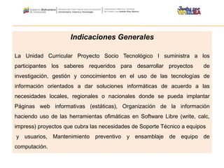 Indicaciones Generales
La Unidad Curricular Proyecto Socio Tecnológico I suministra a los
participantes los saberes requeridos para desarrollar proyectos de
investigación, gestión y conocimientos en el uso de las tecnologías de
información orientados a dar soluciones informáticas de acuerdo a las
necesidades locales, regionales o nacionales donde se pueda implantar
Páginas web informativas (estáticas), Organización de la información
haciendo uso de las herramientas ofimáticas en Software Libre (write, calc,
impress) proyectos que cubra las necesidades de Soporte Técnico a equipos
y usuarios, Mantenimiento preventivo y ensamblaje de equipo de
computación.
 