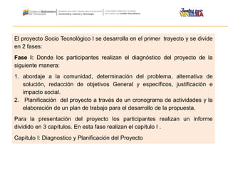 El proyecto Socio Tecnológico I se desarrolla en el primer trayecto y se divide
en 2 fases:
Fase I: Donde los participantes realizan el diagnóstico del proyecto de la
siguiente manera:
1. abordaje a la comunidad, determinación del problema, alternativa de
solución, redacción de objetivos General y específicos, justificación e
impacto social.
2. Planificación del proyecto a través de un cronograma de actividades y la
elaboración de un plan de trabajo para el desarrollo de la propuesta.
Para la presentación del proyecto los participantes realizan un informe
dividido en 3 capítulos. En esta fase realizan el capítulo I .
Capítulo I: Diagnostico y Planificación del Proyecto
 