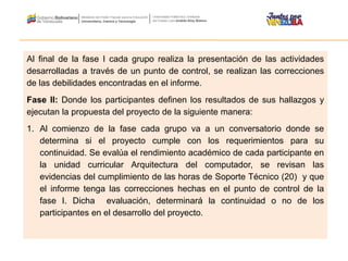 Al final de la fase I cada grupo realiza la presentación de las actividades
desarrolladas a través de un punto de control, se realizan las correcciones
de las debilidades encontradas en el informe.
Fase II: Donde los participantes definen los resultados de sus hallazgos y
ejecutan la propuesta del proyecto de la siguiente manera:
1. Al comienzo de la fase cada grupo va a un conversatorio donde se
determina si el proyecto cumple con los requerimientos para su
continuidad. Se evalúa el rendimiento académico de cada participante en
la unidad curricular Arquitectura del computador, se revisan las
evidencias del cumplimiento de las horas de Soporte Técnico (20) y que
el informe tenga las correcciones hechas en el punto de control de la
fase I. Dicha evaluación, determinará la continuidad o no de los
participantes en el desarrollo del proyecto.
 