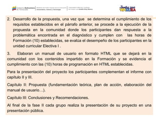 2. Desarrollo de la propuesta, una vez que se determina el cumplimiento de los
requisitos establecidos en el párrafo anterior, se procede a la ejecución de la
propuesta en la comunidad donde los participantes dan respuesta a la
problemática encontrada en el diagnóstico y cumplen con las horas de
Formación (10) establecidas, se evalúa el desempeño de los participantes en la
unidad curricular Electiva I .
3. Elaboran un manual de usuario en formato HTML que se dejará en la
comunidad con los contenidos impartido en la Formación y se evidencia el
cumplimiento con las (10) horas de programación en HTML establecidas.
Para la presentación del proyecto los participantes complementan el informe con
capítulo II y III.
Capítulo II: Propuesta (fundamentación teórica, plan de acción, elaboración del
manual de usuario…).
Capítulo III: Conclusiones y Recomendaciones.
Al final de la fase II cada grupo realiza la presentación de su proyecto en una
presentación pública.
 