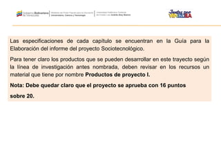 Las especificaciones de cada capítulo se encuentran en la Guía para la
Elaboración del informe del proyecto Sociotecnológico.
Para tener claro los productos que se pueden desarrollar en este trayecto según
la línea de investigación antes nombrada, deben revisar en los recursos un
material que tiene por nombre Productos de proyecto I.
Nota: Debe quedar claro que el proyecto se aprueba con 16 puntos
sobre 20.
 