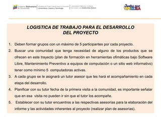 LOGISTICA DE TRABAJO PARA EL DESARROLLO
DEL PROYECTO
1. Deben formar grupos con un máximo de 5 participantes por cada proyecto.
2. Buscar una comunidad que tenga necesidad de alguno de los productos que se
ofrecen en este trayecto (plan de formación en herramientas ofimáticas bajo Software
Libre, Mantenimiento Preventivo a equipos de computación o un sitio web informativo)
tener como mínimo 5 computadoras activas.
3. A cada grupo se le asignará un tutor asesor que les hará el acompañamiento en cada
etapa del desarrollo.
4. Planificar con su tutor fecha de la primera visita a la comunidad, es importante señalar
que en esa visita no pueden ir sin que el tutor los acompañe.
5. Establecer con su tutor encuentros a las respectivas asesorías para la elaboración del
informe y las actividades inherentes al proyecto (realizar plan de asesorías).
 