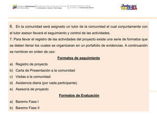 6. En la comunidad será asignado un tutor de la comunidad el cual conjuntamente con
el tutor asesor llevará el seguimiento y control de las actividades.
7. Para llevar el registro de las actividades del proyecto existe una serie de formatos que
se deben llenar los cuales se organizaran en un portafolio de evidencias. A continuación
se nombran en orden de uso:
Formatos de seguimiento
a) Registro de proyecto
b) Carta de Presentación a la comunidad
c) Visitas a la comunidad
d) Asistencia diaria (por cada participante)
e) Asesoría de proyecto
Formatos de Evaluación
a) Baremo Fase I
b) Baremo Fase II
 