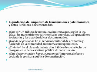  Liquidación del impuesto de transmisiones patrimoniales
  y actos jurídicos documentados.

 ¿Qué es? Un tributo de naturaleza indirecta que, según la ley,
  grava: las transmisiones patrimoniales onerosas, las operaciones
  societarias y los actos jurídicos documentados.
 ¿Dónde se gestiona? En el servicio territorial de economía y
  hacienda de la comunidad autónoma correspondiente.
 ¿Cuándo? En el plazo de treinta días hábiles desde la fecha de
  otorgamiento de la escritura pública de constitución.
 ¿Qué documentación hay que presentar? Impreso al efecto y
  copia de la escritura pública de constitución.



                 Antonio Díaz Bernal
 