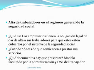  Alta de trabajadores en el régimen general de la
 seguridad social.

 ¿Qué es? Los empresarios tienen la obligación legal de
  dar de alta a sus trabajadores para que estos estén
  cubiertos por el sistema de la seguridad social.
 ¿Cuándo? Antes de que comiencen a prestar sus
  servicios.
 ¿Qué documentos hay que presentar? Modelo
  facilitado por la administración y DNI del trabajador.
               Antonio Díaz Bernal
 