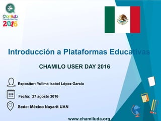 Introducción a Plataformas Educativas
Expositor: Yulima Isabel López García
CHAMILO USER DAY 2016
Fecha: 27 agosto 2016
Sede: México Nayarit UAN
www.chamiluda.org
 