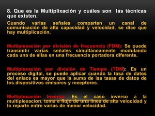 8. Que es la Multiplixación y cuáles son las técnicas
que existen.
Cuando varias señales comparten un canal de
comunicación de alta capacidad y velocidad, se dice que
hay multiplicación.
Multiplexación por división de frecuencia (FDM): Se puede
transmitir varias señales simultáneamente modulando
cada una de ellas en una frecuencia portadora diferente.
Multiplexación por división de Tiempo (TDM): Es un
proceso digital, se puede aplicar cuando la tasa de datos
del enlace es mayor que la suma de las tasas de datos de
los dispositivos emisores y receptores.
Multiplexación Inversa: Es el caso inverso a la
multiplexacion, toma e flujo de una linea de alta velocidad y
lo reparte entre varias de menor velocidad.
 