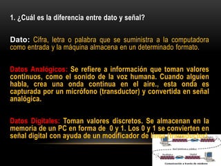 1. ¿Cuál es la diferencia entre dato y señal?
Dato: Cifra, letra o palabra que se suministra a la computadora
como entrada y la máquina almacena en un determinado formato.
Datos Analógicos: Se refiere a información que toman valores
continuos, como el sonido de la voz humana. Cuando alguien
habla, crea una onda continua en el aire., esta onda es
capturada por un micrófono (transductor) y convertida en señal
analógica.
Datos Digitales: Toman valores discretos. Se almacenan en la
memoria de un PC en forma de 0 y 1. Los 0 y 1 se convierten en
señal digital con ayuda de un modificador de línea (transductor)
 