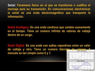 Señal: Fenómeno físico en el que se transforma o codifica el
mensaje para su transmisión. En comunicaciones electrónicas
la señal es una onda electromagnética que transporta la
información.
Señal Analógica: Es una onda continua que cambia suavemente
en el tiempo. Tiene un numero infinito de valores de voltaje
dentro de un cargo.
Señal Digital: Es una onda con saltos repentinos entre un valor
de voltaje y otro. Tiene un numero discreto de valores. A
menudo es tan simple como 0 y 1.
 