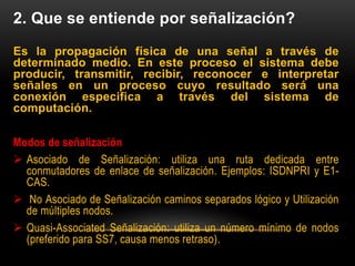 2. Que se entiende por señalización?
Es la propagación física de una señal a través de
determinado medio. En este proceso el sistema debe
producir, transmitir, recibir, reconocer e interpretar
señales en un proceso cuyo resultado será una
conexión especifica a través del sistema de
computación.
Modos de señalización
 Asociado de Señalización: utiliza una ruta dedicada entre
conmutadores de enlace de señalización. Ejemplos: ISDNPRI y E1-
CAS.
 No Asociado de Señalización caminos separados lógico y Utilización
de múltiples nodos.
 Quasi-Associated Señalización: utiliza un número mínimo de nodos
(preferido para SS7, causa menos retraso).
 