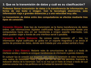 3. Que es la transmisión de datos y cuál es su clasificación?
Podemos llamar transmisión de datos a la transferencia de información, en
forma de voz texto o imagen. Con la tecnología electrónica, esta
información viaja a grandes distancias y a una velocidad muy alta.
La transmisión de datos entre dos computadoras se efectúa mediante tres
tipos de conexión:
Conexión Directa: Este tipo de transmisión se le llama transferencia de datos
online. Las informaciones digitales codificadas fluyen directamente desde una
computadora hacia otra sin ser transferida a ningún soporte intermedio. Los
datos pueden viajar a través de una interface serial o paralela.
Conexión a Media Distancia: Se conoce como conexión off - line. La
información digital codificada se graba en un soporte magnético y se envía al
centro de proceso de datos, donde será tratada por una unidad central o host.
Conexión a Gran Distancia: Mediante redes de comunicaciones de datos y a través de
interfaces seriales y modems se consiguen transferencias de información a grandes distancia.
En cualquier tipo de conexión que tengamos, para realizar la transmisión de datos necesitamos
unos medios de transmisión, físico y lógico, que son los que nos permitirán finalmente la
realización efectiva de la transmisión. Esto no es mas que el medio de enlace a través del cual
podemos conectar dos o más periféricos con la finalidad de transmitir información.
 
