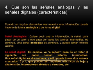 4. Que son las señales análogas y las
señales digitales (características).
Cuando un equipo electrónico nos muestra una información, puede
hacerlo de forma analógica o de forma digital
Señal Analógica: Quiere decir que la información, la señal, para
pasar de un valor a otro pasa por todos los valores intermedios, es
continua. Una señal analógica es continua, y puede tomar infinitos
valores
La señal digital: En cambio, va “a saltos”, pasa de un valor al
siguiente sin poder tomar valores intermedios.
Una señal digital es discontinua, y sólo puede tomar dos valores
o estados: 0 y 1, que pueden ser impulsos eléctricos de baja y
alta tensión, interruptores abiertos o cerrados, etc
 