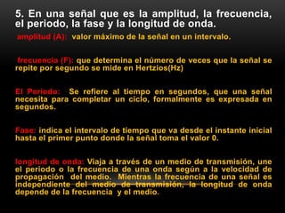 5. En una señal que es la amplitud, la frecuencia,
el periodo, la fase y la longitud de onda.
amplitud (A): valor máximo de la señal en un intervalo.
frecuencia (F): que determina el número de veces que la señal se
repite por segundo se mide en Hertzios(Hz)
El Periodo: Se refiere al tiempo en segundos, que una señal
necesita para completar un ciclo, formalmente es expresada en
segundos.
Fase: indica el intervalo de tiempo que va desde el instante inicial
hasta el primer punto donde la señal toma el valor 0.
longitud de onda: Viaja a través de un medio de transmisión, une
el periodo o la frecuencia de una onda según a la velocidad de
propagación del medio. Mientras la frecuencia de una señal es
independiente del medio de transmisión, la longitud de onda
depende de la frecuencia y el medio.
 