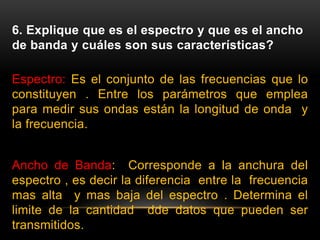 6. Explique que es el espectro y que es el ancho
de banda y cuáles son sus características?
Espectro: Es el conjunto de las frecuencias que lo
constituyen . Entre los parámetros que emplea
para medir sus ondas están la longitud de onda y
la frecuencia.
Ancho de Banda: Corresponde a la anchura del
espectro , es decir la diferencia entre la frecuencia
mas alta y mas baja del espectro . Determina el
limite de la cantidad dde datos que pueden ser
transmitidos.
 