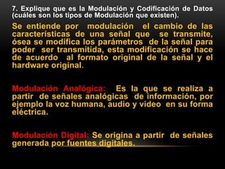 7. Explique que es la Modulación y Codificación de Datos
(cuáles son los tipos de Modulación que existen).
Se entiende por modulación el cambio de las
características de una señal que se transmite,
ósea se modifica los parámetros de la señal para
poder ser transmitida, esta modificación se hace
de acuerdo al formato original de la señal y el
hardware original.
Modulación Analógica: Es la que se realiza a
partir de señales analógicas de información, por
ejemplo la voz humana, audio y video en su forma
eléctrica.
Modulación Digital: Se origina a partir de señales
generada por fuentes digitales.
 
