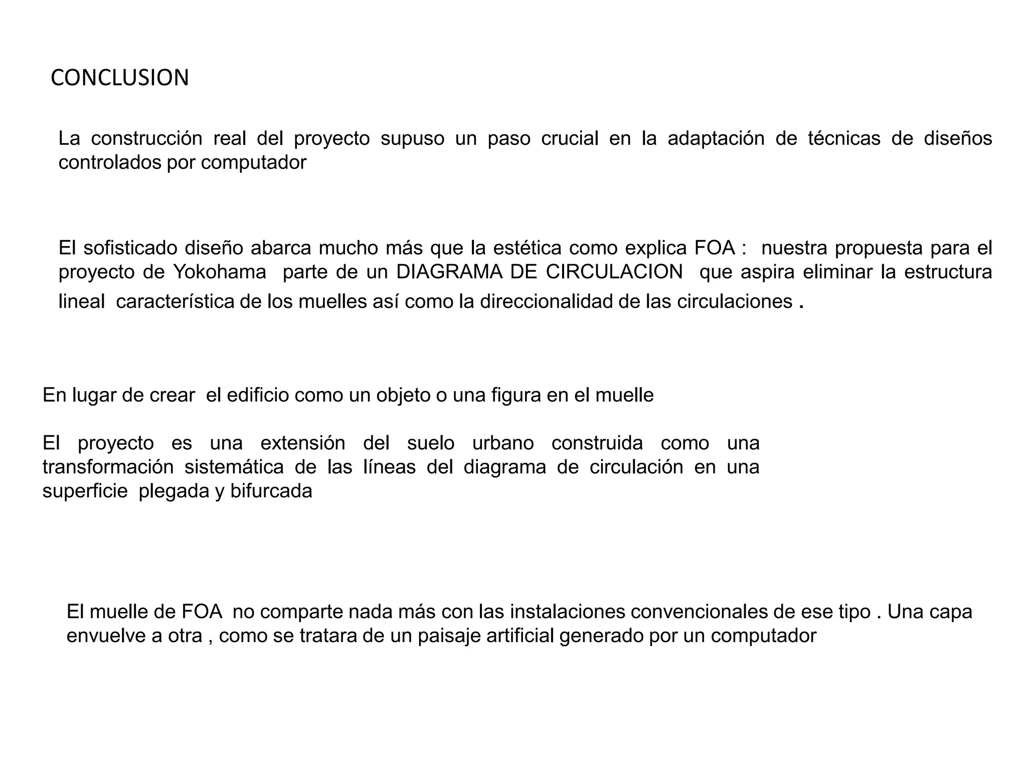 CONCLUSIONLa construcción real del proyecto supuso un paso crucial en la adaptación de técnicas de diseños controlados por computadorEl sofisticado diseño abarca mucho más que la estética como explica FOA :  nuestra propuesta para el proyecto de Yokohama  parte de un DIAGRAMA DE CIRCULACION  que aspira eliminar la estructura lineal  característica de los muelles así como la direccionalidad de las circulaciones . En lugar de crear  el edificio como un objeto o una figura en el muelleEl proyecto es una extensión del suelo urbano construida como una transformación sistemática de las líneas del diagrama de circulación en una superficie  plegada y bifurcadaEl muelle de FOA  no comparte nada más con las instalaciones convencionales de ese tipo . Una capa envuelve a otra , como se tratara de un paisaje artificial generado por un computador 