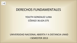 DERECHOS FUNDAMENTALES
CÓDIGO 36.624.375
UNIVERSIDAD NACIONAL ABIERTA Y A DISTANCIA UNAD
I SEMESTER 2013
YOLETH GONZALEZ LUNA
 