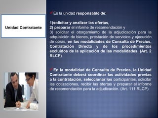 Es la unidad responsable de:

                     1)solicitar y analizar las ofertas,
Unidad Contratante   2) preparar el informe de recomendación y
                     3) solicitar el otorgamiento de la adjudicación para la
                     adquisición de bienes, prestación de servicios y ejecución
                     de obras, en las modalidades de Consulta de Precios,
                     Contratación Directa y de los procedimientos
                     excluidos de la aplicación de las modalidades. (Art. 2
                     RLCP)


                     En la modalidad de Consulta de Precios, la Unidad
                     Contratante deberá coordinar las actividades previas
                     a la contratación, seleccionar los participantes, solicitar
                     las cotizaciones, recibir las ofertas y preparar el informe
                     de recomendación para la adjudicación. (Art. 111 RLCP)
 