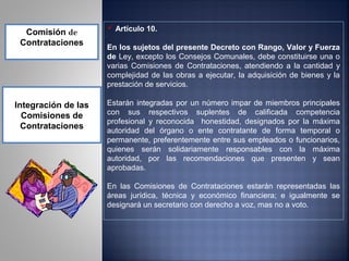  Artículo 10.
  Comisión de
 Contrataciones
                     En los sujetos del presente Decreto con Rango, Valor y Fuerza
                     de Ley, excepto los Consejos Comunales, debe constituirse una o
                     varias Comisiones de Contrataciones, atendiendo a la cantidad y
                     complejidad de las obras a ejecutar, la adquisición de bienes y la
                     prestación de servicios.

Integración de las   Estarán integradas por un número impar de miembros principales
  Comisiones de      con sus respectivos suplentes de calificada competencia
                     profesional y reconocida honestidad, designados por la máxima
  Contrataciones     autoridad del órgano o ente contratante de forma temporal o
                     permanente, preferentemente entre sus empleados o funcionarios,
                     quienes serán solidariamente responsables con la máxima
                     autoridad, por las recomendaciones que presenten y sean
                     aprobadas.

                     En las Comisiones de Contrataciones estarán representadas las
                     áreas jurídica, técnica y económico financiera; e igualmente se
                     designará un secretario con derecho a voz, mas no a voto.
 