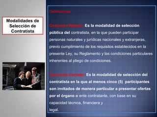 Definiciones

Modalidades de
 Selección de    Concurso Abierto: Es la modalidad de selección
  Contratista    pública del contratista, en la que pueden participar
                 personas naturales y jurídicas nacionales y extranjeras,
                 previo cumplimiento de los requisitos establecidos en la
                 presente Ley, su Reglamento y las condiciones particulares
                 inherentes al pliego de condiciones.


                 Concurso Cerrado: Es la modalidad de selección del
                 contratista en la que al menos cinco (5) participantes
                 son invitados de manera particular a presentar ofertas
                 por el órgano o ente contratante, con base en su
                 capacidad técnica, financiera y
                 legal.
 