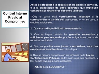 Antes de proceder a la adquisición de bienes o servicios,
                  o a la elaboración de otros contratos que impliquen
                  compromisos financieros debemos verificar:
Control Interno
  Previo al       1.Que el gasto esté correctamente imputado a la
                  correspondiente partida del presupuesto o, en su caso, a
 Compromiso       créditos adicionales.

                  2. Que exista disponibilidad presupuestaria.

                  3. Que se hayan previsto las garantías necesarias y
                  suficientes para responder por las obligaciones que ha de
                  asumir el contratista.

                  4. Que los precios sean justos y razonables, salvo las
                  excepciones establecidas en otras leyes.

                  5. Que se hubiere cumplido con los términos de la Ley de
                  Contrataciones Públicas, en los casos que sea necesario, y
                  las demás leyes que sean aplicables.

                     Art. 38 de la LOCGRSNCF
 