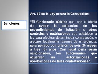 Art. 58 de la Ley contra la Corrupción:

            “El funcionario público que, con el objeto
Sanciones
            de    evadir    la    aplicación    de    los
            procedimientos de licitación u otros
            controles o restricciones que establece la
            ley para efectuar determinada contratación, o
            alegare ilegalmente razones de emergencia,
            será penado con prisión de seis (6) meses
            a tres (3) años. Con igual pena serán
            sancionados,      los    funcionarios    que
            acuerden      las        autorizaciones     o
            aprobaciones de tales contrataciones”.
 