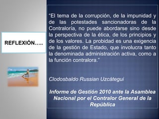 “El tema de la corrupción, de la impunidad y
               de las potestades sancionadoras de la
               Contraloría, no puede abordarse sino desde
               la perspectiva de la ética, de los principios y
REFLEXIÓN…..   de los valores. La probidad es una exigencia
               de la gestión de Estado, que involucra tanto
               la denominada administración activa, como a
               la función contralora.”


               Clodosbaldo Russian Uzcátegui

               Informe de Gestión 2010 ante la Asamblea
                 Nacional por el Contralor General de la
                               República
 