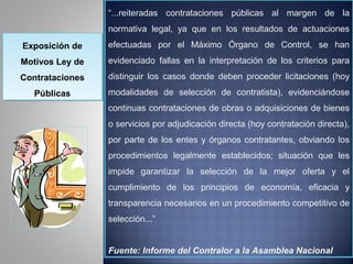 “...reiteradas contrataciones públicas al margen de la
                 normativa legal, ya que en los resultados de actuaciones
Exposición de
Exposición de    efectuadas por el Máximo Órgano de Control, se han
Motivos Ley de
Motivos Ley de   evidenciado fallas en la interpretación de los criterios para
Contrataciones
Contrataciones   distinguir los casos donde deben proceder licitaciones (hoy
  Públicas
  Públicas       modalidades de selección de contratista), evidenciándose
                 continuas contrataciones de obras o adquisiciones de bienes
                 o servicios por adjudicación directa (hoy contratación directa),
                 por parte de los entes y órganos contratantes, obviando los
                 procedimientos legalmente establecidos; situación que les
                 impide garantizar la selección de la mejor oferta y el
                 cumplimiento de los principios de economía, eficacia y
                 transparencia necesarios en un procedimiento competitivo de
                 selección...”


                 Fuente: Informe del Contralor a la Asamblea Nacional
 