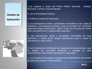 1.Los órganos y entes del Poder Público Nacional,            Estadal,
             Municipal, Central y Descentralizado.

             2. Las Universidades Públicas.
Ámbito de
Ámbito de
Aplicación   3. El Banco Central de Venezuela.
Aplicación
             4. Las asociaciones civiles y sociedades mercantiles en las cuales la
             República y las personas jurídicas a que se contraen los numerales
             anteriores tengan participación, igual o mayor al cincuenta por ciento
             (50%) del patrimonio o capital social respectivo.

             5. Las asociaciones civiles y sociedades mercantiles en cuyo
             patrimonio o capital social, tengan participación igual o mayor al
             cincuenta por ciento (50%).


             6. Las fundaciones constituidas por cualquiera de las personas a que
             se refieren los numerales anteriores o aquellas en cuya
             administración éstas tengan participación mayoritaria.

             7. Los Consejos Comunales o cualquier otra organización comunitaria
             de base que maneje fondos públicos.

                                                                        Art.3.
 