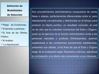 Definición de
      Definición de
      Modalidades
      Modalidades           Son procedimientos administrativos compuestos de varias
      de Selección
       de Selección         fases o etapas, perfectamente diferenciadas entre sí, pero
                            debidamente concatenadas y distribuidas en el tiempo para
Pliego de Condiciones.
Pliego de Condiciones.     producir un efecto jurídico, un resultado concreto, el cual
El llamado a participar.
El llamado a participar.   no es otro que la voluntad contractual del Ente u Órgano,
El Acto de las Ofertas.
El Acto de las Ofertas.
                            quien en el ejercicio de la función administrativa invita a las
Público.
 Público.
                            personas naturales o jurídicas (Participantes), quienes
El Análisis
El Análisis
                            sujetándose a las condiciones previamente establecidas,
 La Adjudicación.
 La Adjudicación.
                            presentan sus ofertas, a los fines de que el Ente u Órgano
                            luego de la evaluación legal, financiera y técnica, adjudique
                            la contratación a la oferta más conveniente a sus intereses.
 