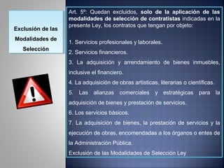 Art. 5º: Quedan excluidos, solo de la aplicación de las
                   modalidades de selección de contratistas indicadas en la
                   presente Ley, los contratos que tengan por objeto:
Exclusión de las
Exclusión de las
Modalidades de
Modalidades de     1. Servicios profesionales y laborales.
   Selección
   Selección       2. Servicios financieros.
                   3. La adquisición y arrendamiento de bienes inmuebles,
                   inclusive el financiero.
                   4. La adquisición de obras artísticas, literarias o científicas.
                   5. Las alianzas comerciales y estratégicas para la
                   adquisición de bienes y prestación de servicios.
                   6. Los servicios básicos.
                   7. La adquisición de bienes, la prestación de servicios y la
                   ejecución de obras, encomendadas a los órganos o entes de
                   la Administración Pública.
                   Exclusión de las Modalidades de Selección Ley
 