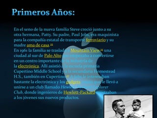 En el seno de la nueva familia Steve creció junto a su
otra hermana, Patty. Su padre, Paul Jobs, era maquinista
para la compañía estatal de transporte ferroviario y su
madre ama de casa.25
En 1961 la familia se trasladó a Mountain View,25 una
ciudad al sur de Palo Alto que empezaba a convertirse
en un centro importante de la industria de
la electrónica. Allí asistió a la escuela primaria
Cupertino Middle School y a la secundaria Homestead
H.S., también en Cupertino.27 A Jobs le interesaban
bastante la electrónica y los gadgets, razón que le llevó a
unirse a un club llamado Hewlett-Packard Explorer
Club, donde ingenieros de Hewlett-Packard mostraban
a los jóvenes sus nuevos productos.
 