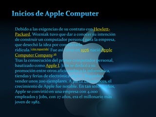Debido a las exigencias de su contrato con Hewlett-
Packard, Wozniak tuvo que dar a conocer su intención
de construir un computador personal para la empresa,
que desechó la idea por considerarla
ridícula.[cita requerida] Fue así como en 1976 nació Apple
Computer Company.26
Tras la consecución del primer computador personal,
bautizado como Apple I, Jobs se dedicó a su
promoción entre otros aficionados a la informática,
tiendas y ferias de electrónica digital, llegando a
vender unos 200 ejemplares. A partir de entonces, el
crecimiento de Apple fue notable. En tan sólo 10 años,
Apple se convirtió en una empresa con 4.000
empleados y Jobs, con 27 años, era el millonario más
joven de 1982.
 
