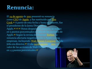 El 24 de agosto de 2011 presentó su renuncia
como CEO de Apple, y fue sustituido por Tim
Cook.41 A partir de esta fecha y hasta su muerte, fue
el presidente de la Junta Directiva de
Apple.42 43 44 Horas después del anuncio, se redujo
en 5 puntos porcentuales el valor de las acciones de
Apple.45 Según la revista de finanzas Forbes, la
renuncia afectaría negativamente a Apple y otras
empresas, incluyendo Walt Disney Company donde
Jobs era director.46 El día 24 de agosto de 2011, el
valor de las acciones de Walt Disney Co. se redujo
en 1,5 puntos porcentuales.47
 