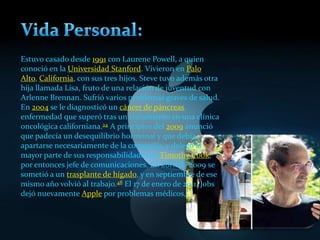 Estuvo casado desde 1991 con Laurene Powell, a quien
conoció en la Universidad Stanford. Vivieron en Palo
Alto, California, con sus tres hijos. Steve tuvo además otra
hija llamada Lisa, fruto de una relación de juventud con
Arlenne Brennan. Sufrió varios problemas graves de salud.
En 2004 se le diagnosticó un cáncer de páncreas,
enfermedad que superó tras un tratamiento en una clínica
oncológica californiana.24 A principios del 2009 anunció
que padecía un desequilibrio hormonal y que debía
apartarse necesariamente de la compañía, y delegó la
mayor parte de sus responsabilidades en Timothy Cook,
por entonces jefe de comunicaciones. En abril de 2009 se
sometió a un trasplante de hígado, y en septiembre de ese
mismo año volvió al trabajo.48 El 17 de enero de 2011, Jobs
dejó nuevamente Apple por problemas médicos,
 