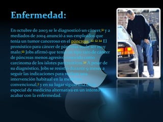 En octubre de 2003 se le diagnosticó un cáncer,51 y a
mediados de 2004 anunció a sus empleados que
tenía un tumor canceroso en el páncreas. 52 53 54 El
pronóstico para cáncer de páncreas suele ser muy
malo;55 Jobs afirmó que tenía un tipo raro de cáncer
de páncreas menos agresivo conocido como
carcinoma de los islotes pancreáticos.52 A pesar de
su diagnóstico, Jobs se resistió durante 9 meses a
seguir las indicaciones para realizar una
intervención habitual en la medicina
convencional,7 y en su lugar siguió una dieta
especial de medicina alternativa en un intento de
acabar con la enfermedad.
 