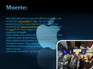 Steve Jobs falleció en su casa de California hacia las 3 de
la tarde del 5 de octubre de 2011, a los 56 años, a
consecuencia de un paro respiratorio derivado de las
metástasis del cáncer de páncreas que le fue descubierto
en 2004,89 90 91 92 por el que en 2009 había recibido un
trasplante de hígado.
Velas e iPads en el exterior de la Apple Store en Palo Alto,
California, poco después de su muerte
El día anterior había perdido la conciencia y murió
estando su esposa, hijos y hermana a su lado.
Sus últimas palabras dichas unas horas antes de su
muerte fueron:
OH WOW. OH WOW. OH WOW.
 