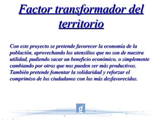 Factor transformador del territorio Con este proyecto se pretende favorecer la economía de la población, aprovechando los utensilios que no son de nuestra utilidad, pudiendo sacar un beneficio económico, o simplemente cambiando por otros que nos pueden ser más productivos. También pretende fomentar la solidaridad y reforzar el comprimiso de los ciudadanos con los más desfavorecidos. 