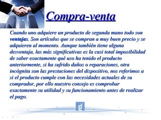 Compra-venta Cuando uno adquiere un producto de segunda mano todo son  ventajas . Son artículos que se compran a muy buen precio y se adquieren al momento. Aunque tambíén tiene alguna desventaja, las más significativas es la casi total imposibilidad de saber exactamente qué uso ha tenido el producto anteriormente, si ha sufrido daños o reparaciones, otra incógnita son las prestaciones del dispositivo, nos referimos a si el producto cumple con las necesidades actuales de su comprador, por ello nuestro consejo es comprobar exactamente su utilidad y su funcionamiento antes de realizar el pago.  