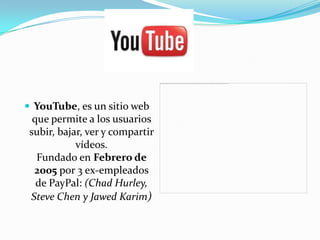  YouTube, es un sitio web
  que permite a los usuarios
 subir, bajar, ver y compartir
            vídeos.
   Fundado en Febrero de
  2005 por 3 ex-empleados
   de PayPal: (Chad Hurley,
 Steve Chen y Jawed Karim)
 