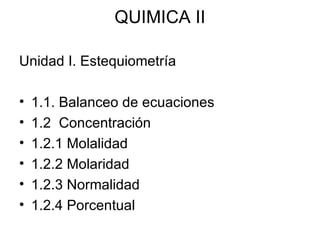 QUIMICA II
Unidad I. Estequiometría
• 1.1. Balanceo de ecuaciones
• 1.2 Concentración
• 1.2.1 Molalidad
• 1.2.2 Molaridad
• 1.2.3 Normalidad
• 1.2.4 Porcentual
 