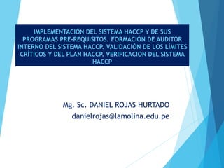 IMPLEMENTACIÓN DEL SISTEMA HACCP Y DE SUS
PROGRAMAS PRE-REQUISITOS. FORMACIÓN DE AUDITOR
INTERNO DEL SISTEMA HACCP. VALIDACIÓN DE LOS LÍMITES
CRÍTICOS Y DEL PLAN HACCP. VERIFICACION DEL SISTEMA
HACCP
Mg. Sc. DANIEL ROJAS HURTADO
danielrojas@lamolina.edu.pe
 