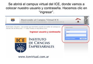 Ingresar usuario y contraseña
Se abrirá el campus virtual del ICE, donde vamos a
colocar nuestro usuario y contraseña. Hacemos clic en
“ingresar”.
 
