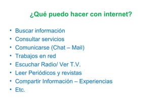 ¿Qué puedo hacer con internet?
• Buscar información
• Consultar servicios
• Comunicarse (Chat – Mail)
• Trabajos en red
• Escuchar Radio/ Ver T.V.
• Leer Periódicos y revistas
• Compartir Información – Experiencias
• Etc.
 